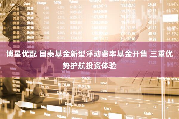 博星优配 国泰基金新型浮动费率基金开售 三重优势护航投资体验