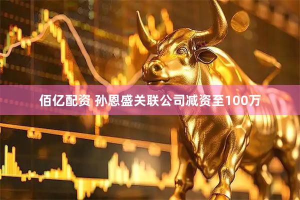 佰亿配资 孙恩盛关联公司减资至100万