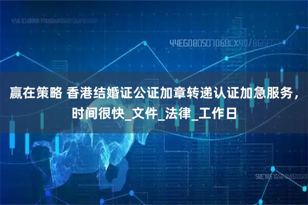 赢在策略 香港结婚证公证加章转递认证加急服务，时间很快_文件_法律_工作日