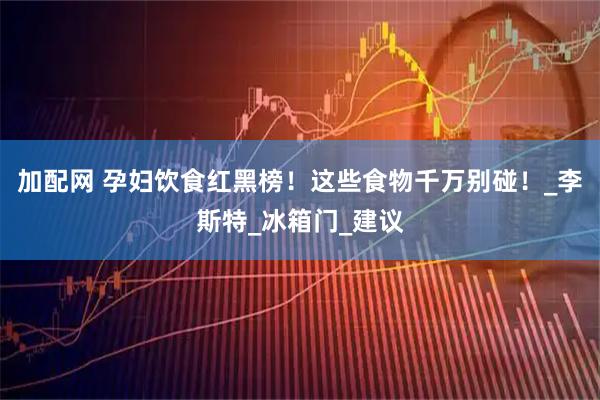 加配网 孕妇饮食红黑榜！这些食物千万别碰！_李斯特_冰箱门_建议