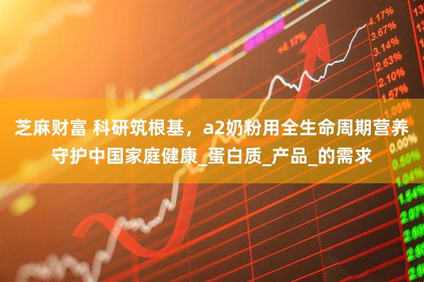 芝麻财富 科研筑根基，a2奶粉用全生命周期营养守护中国家庭健康_蛋白质_产品_的需求