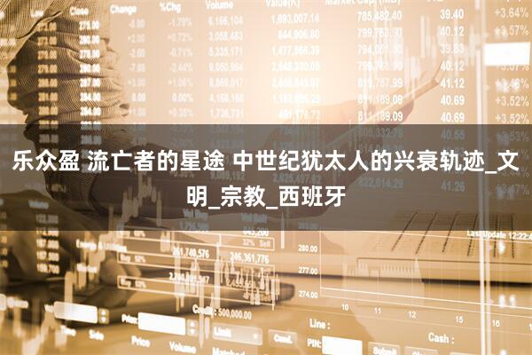 乐众盈 流亡者的星途 中世纪犹太人的兴衰轨迹_文明_宗教_西班牙