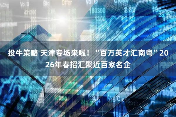 投牛策略 天津专场来啦！“百万英才汇南粤”2026年春招汇聚近百家名企