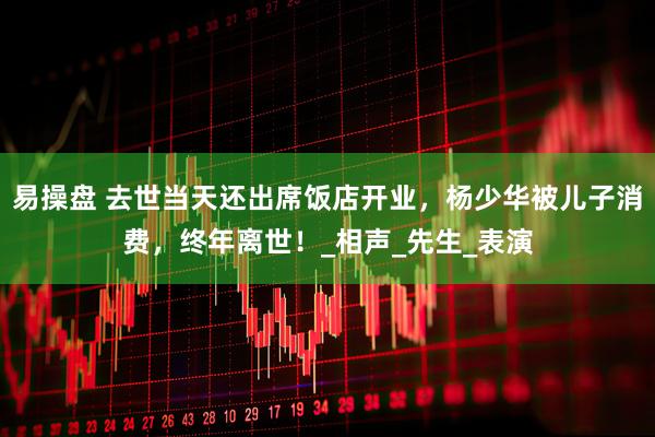 易操盘 去世当天还出席饭店开业，杨少华被儿子消费，终年离世！_相声_先生_表演