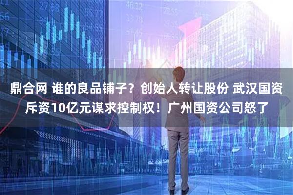 鼎合网 谁的良品铺子？创始人转让股份 武汉国资斥资10亿元谋求控制权！广州国资公司怒了