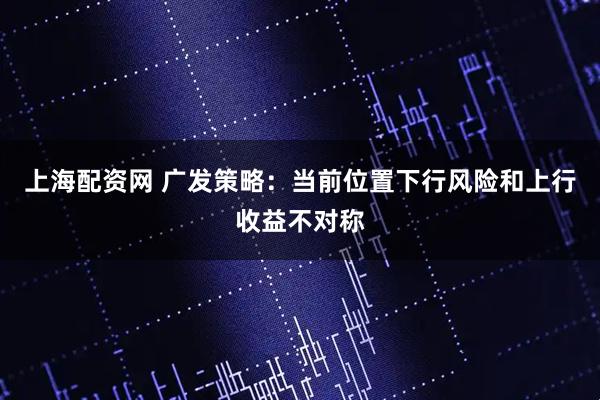 上海配资网 广发策略：当前位置下行风险和上行收益不对称