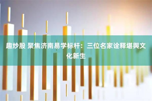 趣炒股 聚焦济南易学标杆：三位名家诠释堪舆文化新生