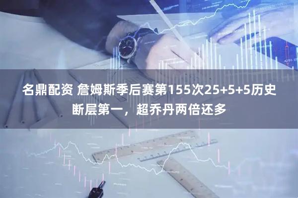 名鼎配资 詹姆斯季后赛第155次25+5+5历史断层第一，超乔丹两倍还多